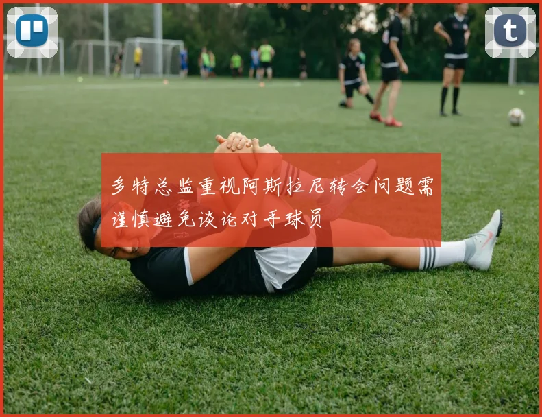 多特总监重视阿斯拉尼转会问题需谨慎避免谈论对手球员