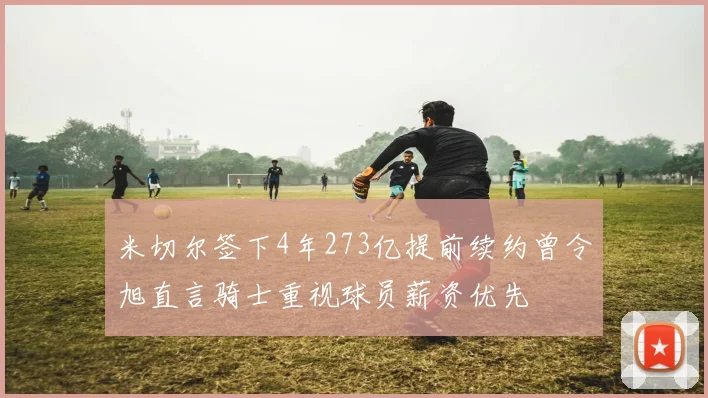 米切尔签下4年273亿提前续约曾令旭直言骑士重视球员薪资优先