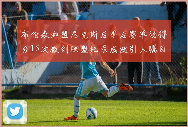 布伦森加盟尼克斯后季后赛单场得分15次数创联盟纪录成就引人瞩目