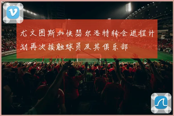 尤文图斯加快瑟尔洛特转会进程计划再次接触球员及其俱乐部