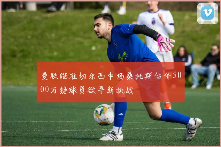 曼联瞄准切尔西中场桑托斯估价5000万镑球员欲寻新挑战