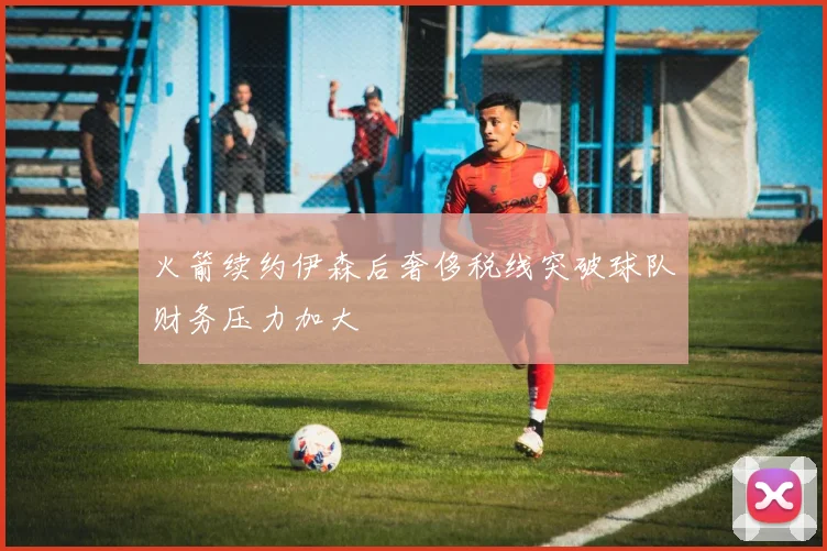 火箭续约伊森后奢侈税线突破球队财务压力加大