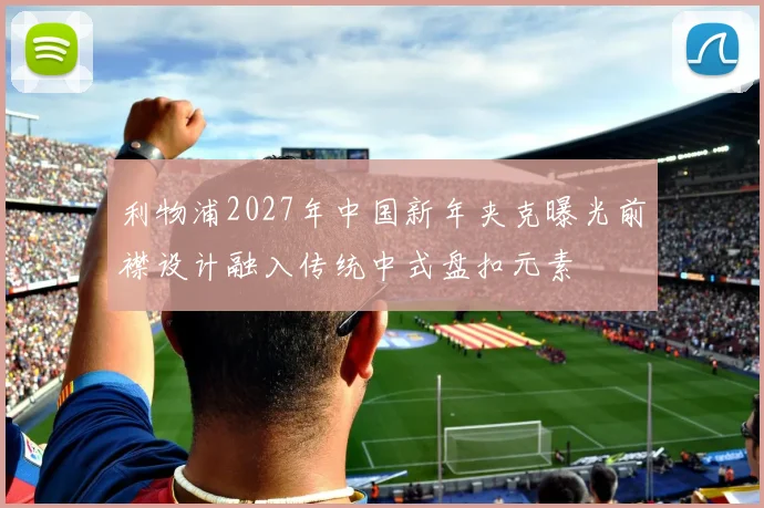 利物浦2027年中国新年夹克曝光前襟设计融入传统中式盘扣元素