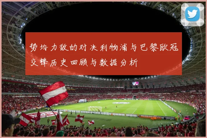 势均力敌的对决利物浦与巴黎欧冠交锋历史回顾与数据分析