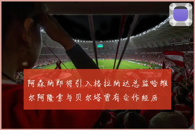 阿森纳即将引入格拉纳达总监哈维尔阿隆索与贝尔塔曾有合作经历