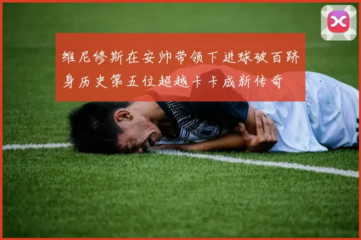 维尼修斯在安帅带领下进球破百跻身历史第五位超越卡卡成新传奇