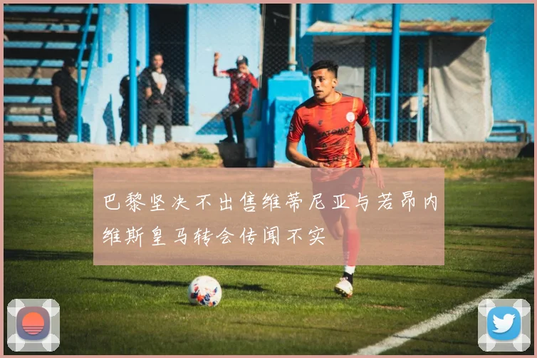 巴黎坚决不出售维蒂尼亚与若昂内维斯皇马转会传闻不实