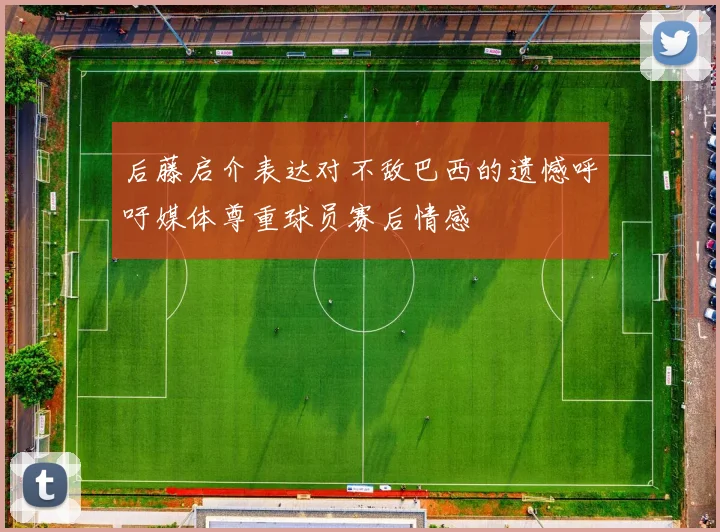 后藤启介表达对不敌巴西的遗憾呼吁媒体尊重球员赛后情感