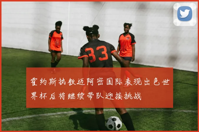 霍约斯执教迈阿密国际表现出色世界杯后将继续带队迎接挑战
