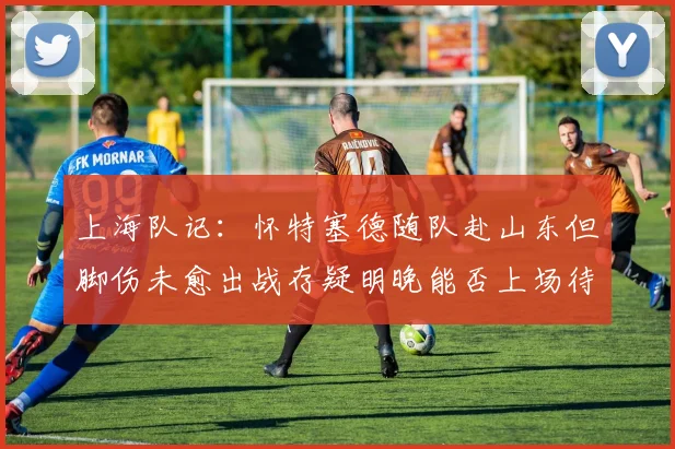上海队记：怀特塞德随队赴山东但脚伤未愈出战存疑明晚能否上场待定