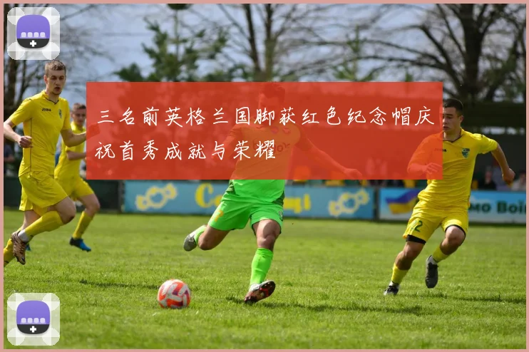 三名前英格兰国脚获红色纪念帽庆祝首秀成就与荣耀