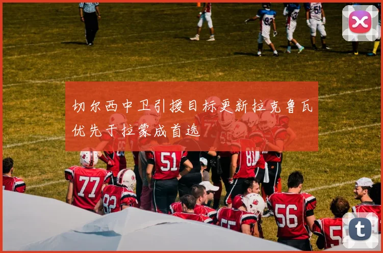 切尔西中卫引援目标更新拉克鲁瓦优先于拉蒙成首选