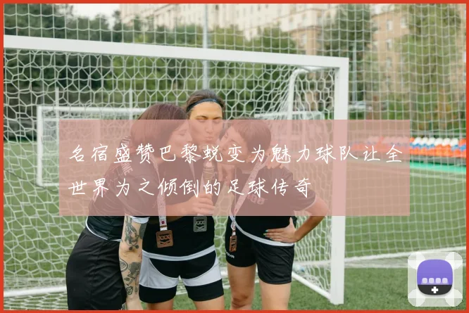 名宿盛赞巴黎蜕变为魅力球队让全世界为之倾倒的足球传奇