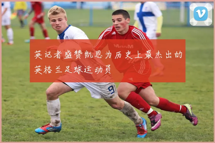 英记者盛赞凯恩为历史上最杰出的英格兰足球运动员