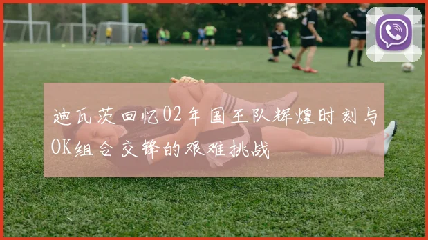 迪瓦茨回忆02年国王队辉煌时刻与OK组合交锋的艰难挑战