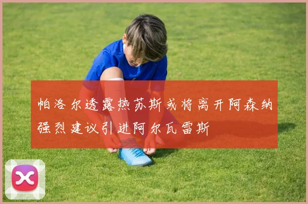 帕洛尔透露热苏斯或将离开阿森纳强烈建议引进阿尔瓦雷斯