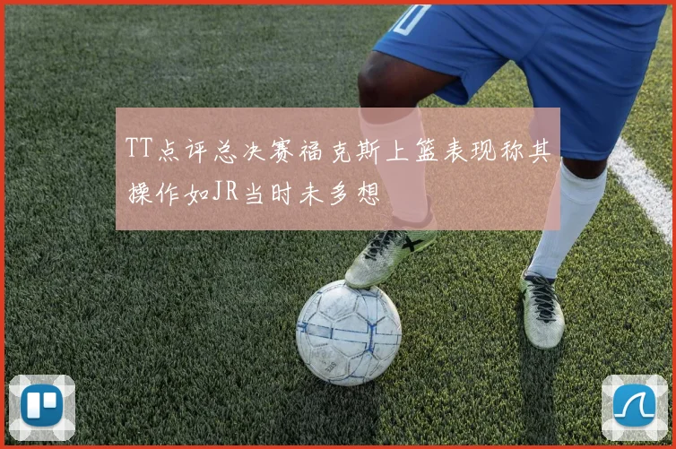 TT点评总决赛福克斯上篮表现称其操作如JR当时未多想