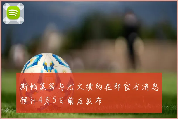 斯帕莱蒂与尤文续约在即官方消息预计4月5日前后发布