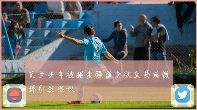 瓦兰去年被掘金强留今欲交易或裁掉引发热议