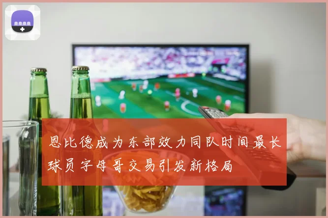 恩比德成为东部效力同队时间最长球员字母哥交易引发新格局