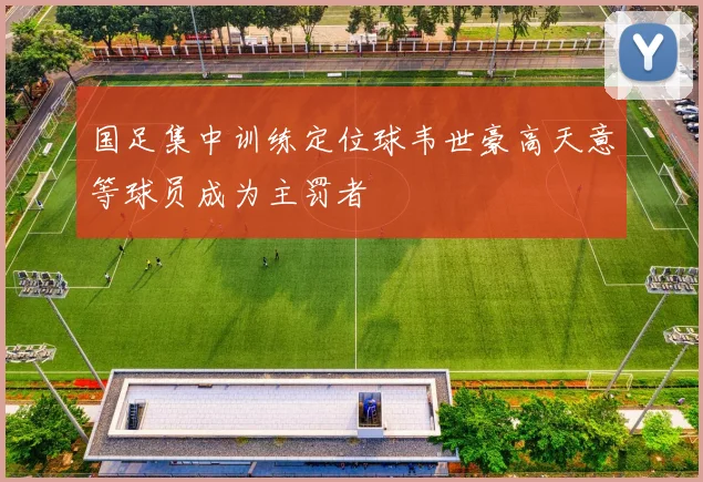 国足集中训练定位球韦世豪高天意等球员成为主罚者
