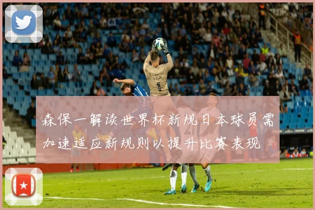 森保一解读世界杯新规日本球员需加速适应新规则以提升比赛表现