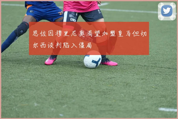 恩佐因穆里尼奥渴望加盟皇马但切尔西谈判陷入僵局