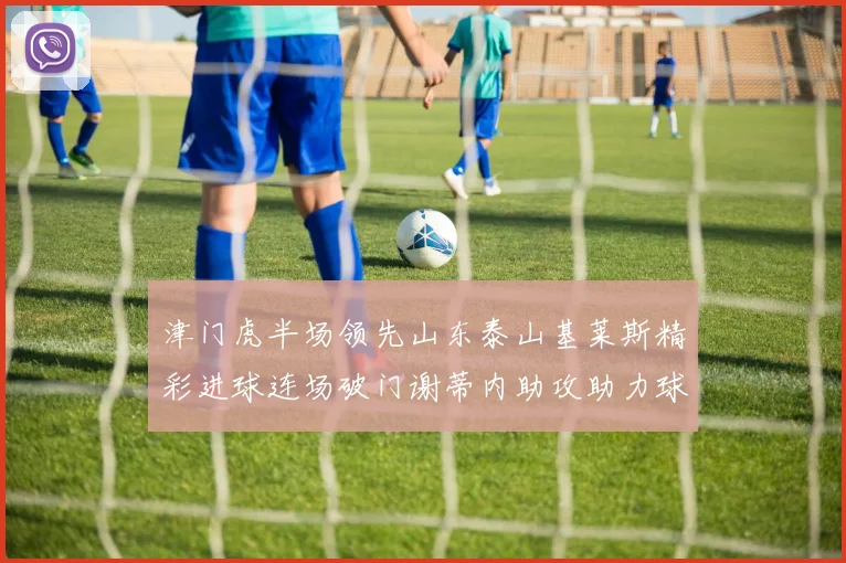 津门虎半场领先山东泰山基莱斯精彩进球连场破门谢蒂内助攻助力球队