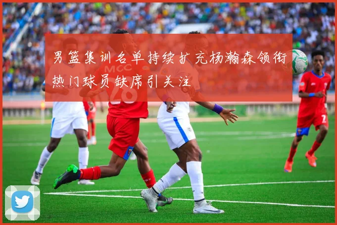 男篮集训名单持续扩充杨瀚森领衔热门球员缺席引关注