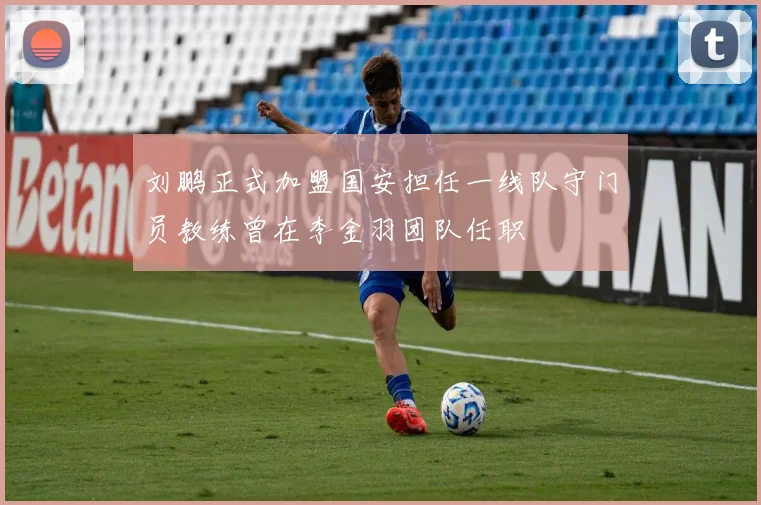 刘鹏正式加盟国安担任一线队守门员教练曾在李金羽团队任职