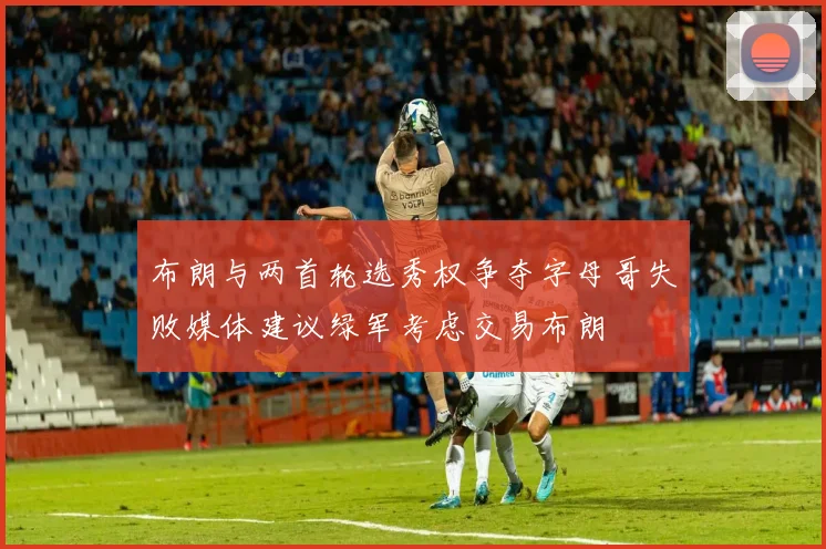 布朗与两首轮选秀权争夺字母哥失败媒体建议绿军考虑交易布朗