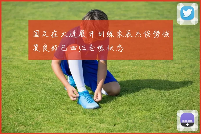 国足在大连展开训练朱辰杰伤势恢复良好已回归合练状态