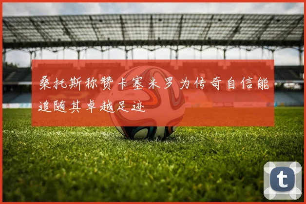 桑托斯称赞卡塞米罗为传奇自信能追随其卓越足迹